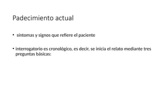 Padecimiento actual
• síntomas y signos que refiere el paciente
• interrogatorio es cronológico, es decir, se inicia el relato mediante tres
preguntas básicas:
 