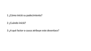 1 ¿Cómo inició su padecimiento?
2 ¿Cuándo inició?
3 ¿A qué factor o causa atribuye este desenlace?
 