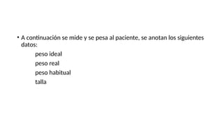 • A continuación se mide y se pesa al paciente, se anotan los siguientes
datos:
peso ideal
peso real
peso habitual
talla
 