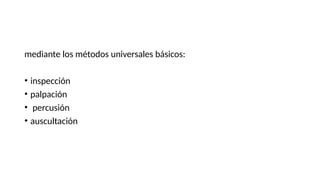 mediante los métodos universales básicos:
• inspección
• palpación
• percusión
• auscultación
 