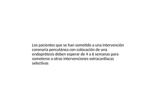 Los pacientes que se han sometido a una intervención
coronaria percutánea con colocación de una
endoprótesis deben esperar de 4 a 6 semanas para
someterse a otras intervenciones extracardíacas
selectivas
 