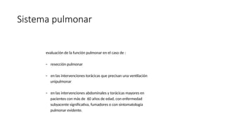 Sistema pulmonar
evaluación de la función pulmonar en el caso de :
- resección pulmonar
- en las intervenciones torácicas que precisan una ventilación
unipulmonar
- en las intervenciones abdominales y torácicas mayores en
pacientes con más de 60 años de edad, con enfermedad
subyacente significativa, fumadores o con sintomatología
pulmonar evidente.
 