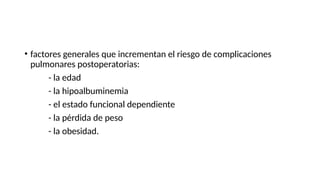 • factores generales que incrementan el riesgo de complicaciones
pulmonares postoperatorias:
- la edad
- la hipoalbuminemia
- el estado funcional dependiente
- la pérdida de peso
- la obesidad.
 