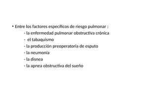 • Entre los factores específicos de riesgo pulmonar :
- la enfermedad pulmonar obstructiva crónica
- el tabaquismo
- la producción preoperatoria de esputo
- la neumonía
- la disnea
- la apnea obstructiva del sueño
 