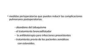 • medidas perioperatorias que pueden reducir las complicaciones
pulmonares postoperatorias:
- abandono del tabaquismo
- el tratamiento broncodilatador
- la antibioterapia para infecciones preexistentes
- tratamiento previo de los pacientes asmáticos
con esteroides.
 