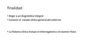 finalidad
• llegar a un diagnóstico integral
• Conocer el estado clínico general del enfermo
• La historia clínica incluye el interrogatorio y el examen físico
 