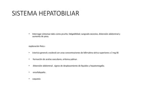 SISTEMA HEPATOBILIAR
• Interrogar síntomas tales como prurito, fatigabilidad, sangrado excesivo, distensión abdominal y
aumento de peso.
exploración física :
• ictericia general y escleral con unas concentraciones de bilirrubina sérica superiores a 3 mg/dl.
• formación de arañas vasculares, eritema palmar .
• distensión abdominal , signos de desplazamiento de líquidos y hepatomegalia.
• encefalopatía .
• caquexia
 
