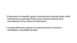 • El paciente con hepatitis aguda y transaminasas elevadas debe recibir
tratamiento no quirúrgico hasta varias semanas después de la
normalización de los valores de laboratorio.
• Los procedimientos urgentes en estos pacientes se asocian a
morbilidad y mortalidad elevadas
 