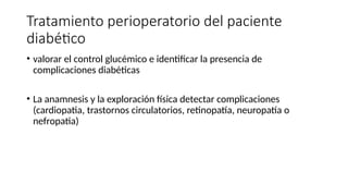 Tratamiento perioperatorio del paciente
diabético
• valorar el control glucémico e identificar la presencia de
complicaciones diabéticas
• La anamnesis y la exploración física detectar complicaciones
(cardiopatia, trastornos circulatorios, retinopatía, neuropatía o
nefropatia)
 