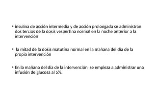 • insulina de acción intermedia y de acción prolongada se administran
dos tercios de la dosis vespertina normal en la noche anterior a la
intervención
• la mitad de la dosis matutina normal en la mañana del día de la
propia intervención
• En la mañana del día de la intervención se empieza a administrar una
infusión de glucosa al 5%.
 