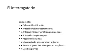 El interrogatorio
comprende:
• • Ficha de identificación
• • Antecedentes heredofamiliares
• • Antecedentes personales no patológicos
• • Antecedentes patológicos
• • Padecimiento actual
• • Interrogatorio por aparatos y sistemas
• • Síntomas generales y terapéutica empleada
• • Estudios previos
 