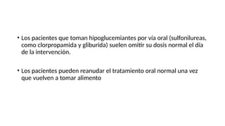 • Los pacientes que toman hipoglucemiantes por vía oral (sulfonilureas,
como clorpropamida y gliburida) suelen omitir su dosis normal el día
de la intervención.
• Los pacientes pueden reanudar el tratamiento oral normal una vez
que vuelven a tomar alimento
 