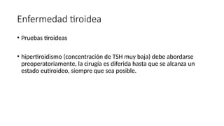 Enfermedad tiroidea
• Pruebas tiroideas
• hipertiroidismo (concentración de TSH muy baja) debe abordarse
preoperatoriamente, la cirugía es diferida hasta que se alcanza un
estado eutiroideo, siempre que sea posible.
 