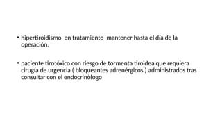 • hipertiroidismo en tratamiento mantener hasta el día de la
operación.
• paciente tirotóxico con riesgo de tormenta tiroidea que requiera
cirugía de urgencia ( bloqueantes adrenérgicos ) administrados tras
consultar con el endocrinòlogo
 