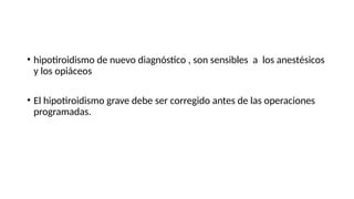 • hipotiroidismo de nuevo diagnóstico , son sensibles a los anestésicos
y los opiáceos
• El hipotiroidismo grave debe ser corregido antes de las operaciones
programadas.
 