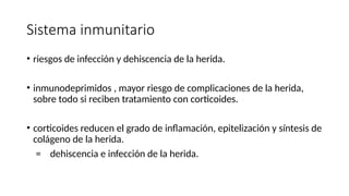 Sistema inmunitario
• riesgos de infección y dehiscencia de la herida.
• inmunodeprimidos , mayor riesgo de complicaciones de la herida,
sobre todo si reciben tratamiento con corticoides.
• corticoides reducen el grado de inflamación, epitelización y síntesis de
colágeno de la herida.
= dehiscencia e infección de la herida.
 