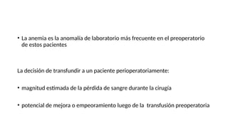 • La anemia es la anomalía de laboratorio más frecuente en el preoperatorio
de estos pacientes
La decisión de transfundir a un paciente perioperatoriamente:
• magnitud estimada de la pérdida de sangre durante la cirugía
• potencial de mejora o empeoramiento luego de la transfusión preoperatoria
 