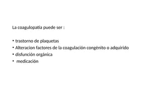 La coagulopatía puede ser :
• trastorno de plaquetas
• Alteracion factores de la coagulación congènito o adquirido
• disfunción orgánica
• medicación
 