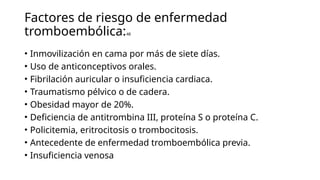 Factores de riesgo de enfermedad
tromboembólica:48
• Inmovilización en cama por más de siete días.
• Uso de anticonceptivos orales.
• Fibrilación auricular o insuficiencia cardiaca.
• Traumatismo pélvico o de cadera.
• Obesidad mayor de 20%.
• Deficiencia de antitrombina III, proteína S o proteína C.
• Policitemia, eritrocitosis o trombocitosis.
• Antecedente de enfermedad tromboembólica previa.
• Insuficiencia venosa
 