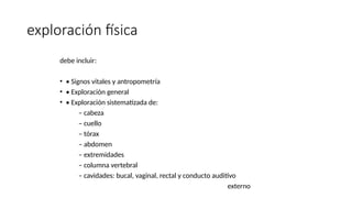 exploración física
debe incluir:
• • Signos vitales y antropometría
• • Exploración general
• • Exploración sistematizada de:
– cabeza
– cuello
– tórax
– abdomen
– extremidades
– columna vertebral
– cavidades: bucal, vaginal, rectal y conducto auditivo
externo
 