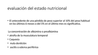 evaluación del estado nutricional
• El antecedente de una pérdida de peso superior al 10% del peso habitual
en los últimos 6 meses o del 5% en el último mes es significativa.
La concentración de albúmina o prealbúmina
• atrofia de la musculatura temporal
• Caquexia
• mala dentición
• ascitis o edema periférico
 