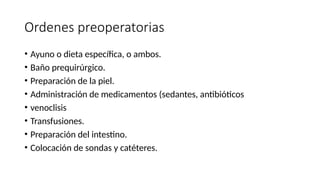 Ordenes preoperatorias
• Ayuno o dieta específica, o ambos.
• Baño prequirúrgico.
• Preparación de la piel.
• Administración de medicamentos (sedantes, antibióticos
• venoclisis
• Transfusiones.
• Preparación del intestino.
• Colocación de sondas y catéteres.
 