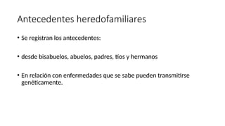 Antecedentes heredofamiliares
• Se registran los antecedentes:
• desde bisabuelos, abuelos, padres, tíos y hermanos
• En relación con enfermedades que se sabe pueden transmitirse
genéticamente.
 