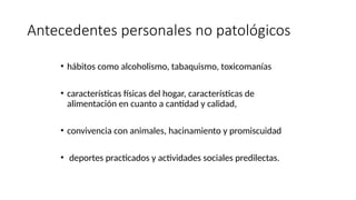 Antecedentes personales no patológicos
• hábitos como alcoholismo, tabaquismo, toxicomanías
• características físicas del hogar, características de
alimentación en cuanto a cantidad y calidad,
• convivencia con animales, hacinamiento y promiscuidad
• deportes practicados y actividades sociales predilectas.
 