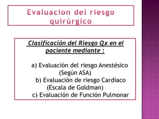 Clasificación del Riesgo Qx en el
      paciente mediante :

 a) Evaluación del riesgo Anestésico
           (Según ASA)
  b) Evaluación de riesgo Cardiaco
      (Escala de Goldman)
 c) Evaluación de Función Pulmonar
 