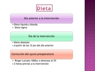 Día anterior a la intervención

• Dieta líquida y blanda.
• Dieta ligera


               Día de la intervención

• Dieta absoluta
• A partir de las 12 pm del día anterior


Corrección del ayuno preoperatorio

• Ringer Lactato 1000cc o dextrosa al 5%
• 2 horas previas a la intervención
 