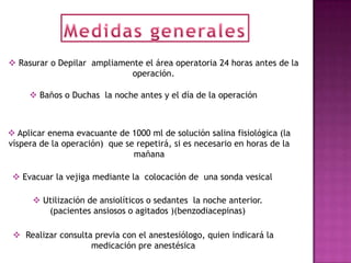  Rasurar o Depilar ampliamente el área operatoria 24 horas antes de la
                             operación.

      Baños o Duchas la noche antes y el día de la operación



 Aplicar enema evacuante de 1000 ml de solución salina fisiológica (la
víspera de la operación) que se repetirá, si es necesario en horas de la
                               mañana

  Evacuar la vejiga mediante la colocación de una sonda vesical

       Utilización de ansiolíticos o sedantes la noche anterior.
         (pacientes ansiosos o agitados )(benzodiacepinas)

  Realizar consulta previa con el anestesiólogo, quien indicará la
                    medicación pre anestésica
 