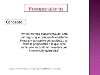 Concepto:

                   “Primer tiempo fundamental del acto
                   quirúrgico, que comprende el estudio
                  integral y exhaustivo del paciente , así
                    como la preparación a la que debe
                   someterse antes de ser llevado a una
                         intervención quirúrgica”




 Augusto D. Tomo I. Nosografia y Semiologia Quirurgica; Ed Exilibris, caracas, 2002.
 