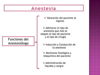  Valoración del paciente al
                            ingreso

                   Admistrar el tipo de
                  anestesia que más se
                adapte al tipo de paciente
                   y al tipo de cirugía
Funciones del
Anestesiólogo     Inducción y Conducción de
                         la anestesia

                   Monitoreo fisiológico y
                  bioquímico del paciente

                  Administración de
                  líquidos y sangre
 