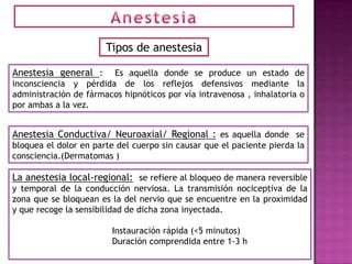 Tipos de anestesia

Anestesia general :     Es aquella donde se produce un estado de
inconsciencia y pérdida de los reflejos defensivos mediante la
administración de fármacos hipnóticos por vía intravenosa , inhalatoria o
por ambas a la vez.


Anestesia Conductiva/ Neuroaxial/ Regional : es aquella donde se
bloquea el dolor en parte del cuerpo sin causar que el paciente pierda la
consciencia.(Dermatomas )

La anestesia local-regional: se refiere al bloqueo de manera reversible
y temporal de la conducción nerviosa. La transmisión nociceptiva de la
zona que se bloquean es la del nervio que se encuentre en la proximidad
y que recoge la sensibilidad de dicha zona inyectada.

                        Instauración rápida (<5 minutos)
                        Duración comprendida entre 1-3 h
 