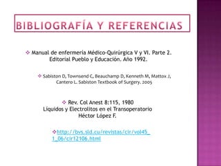  Manual de enfermería Médico-Quirúrgica V y VI. Parte 2.
        Editorial Pueblo y Educación. Año 1992.

     Sabiston D, Townsend C, Beauchamp D, Kenneth M, Mattox J,
            Cantero L. Sabiston Textbook of Surgery. 2005



              Rev. Col Anest 8:115, 1980
      Líquidos y Electrolitos en el Transoperatorio
                     Héctor López F.

          http://bvs.sld.cu/revistas/cir/vol45_
          1_06/cir12106.html
 