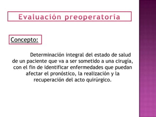 Concepto:

        Determinación integral del estado de salud
de un paciente que va a ser sometido a una cirugía,
con el fin de identificar enfermedades que puedan
     afectar el pronóstico, la realización y la
         recuperación del acto quirúrgico.
 