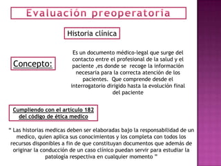 Historia clínica

                         Es un documento médico-legal que surge del
                         contacto entre el profesional de la salud y el
 Concepto:               paciente ,es donde se recoge la información
                          necesaria para la correcta atención de los
                             pacientes. Que comprende desde el
                        interrogatorio dirigido hasta la evolución final
                                         del paciente


 Cumpliendo con el artículo 182
   del código de ética medico

“ Las historias medicas deben ser elaboradas bajo la responsabilidad de un
   medico, quien aplica sus conocimientos y los completa con todos los
 recursos disponibles a fin de que constituyan documentos que además de
  originar la conducción de un caso clínico puedan servir para estudiar la
                patología respectiva en cualquier momento ”
 
