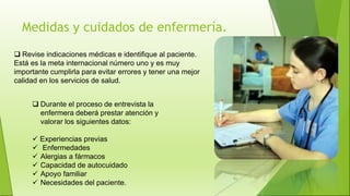 Medidas y cuidados de enfermería.
 Durante el proceso de entrevista la
enfermera deberá prestar atención y
valorar los siguientes datos:
 Experiencias previas
 Enfermedades
 Alergias a fármacos
 Capacidad de autocuidado
 Apoyo familiar
 Necesidades del paciente.
 Revise indicaciones médicas e identifique al paciente.
Está es la meta internacional número uno y es muy
importante cumplirla para evitar errores y tener una mejor
calidad en los servicios de salud.
 