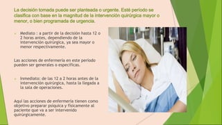 La decisión tomada puede ser planteada o urgente. Esté período se
clasifica con base en la magnitud de la intervención quirúrgica mayor o
menor, o bien programada de urgencia.
 Mediato : a partir de la decisión hasta 12 o
2 horas antes, dependiendo de la
intervención quirúrgica, ya sea mayor o
menor respectivamente.
Las acciones de enfermería en este período
pueden ser generales o específicas.
 Inmediato: de las 12 a 2 horas antes de la
intervención quirúrgica, hasta la llegada a
la sala de operaciones.
Aquí las acciones de enfermería tienen como
objetivo preparar psíquica y físicamente al
paciente que va a ser intervenido
quirúrgicamente.
 