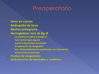  Tener en cuenta:
 Radiografía de tórax
 Electrocardiograma
 Hemoglobina: más de 8g/dl
› La anemia se debe corregir si:
› hay hemorragia aguda
› existe enfermedad coronaria
› la operaciÛn es sangrante
› hay enfermedad broncopulmonar con hipoxemia,
› el paciente es anciano
 Pruebas de coagulación
 Determinación de electrolitos y creatinina
 