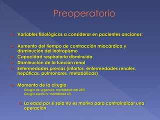  Variables fisiológicas a considerar en pacientes ancianos:
 Aumento del tiempo de contracción miocárdica y
disminución del inotropismo
 Capacidad respiratoria disminuida
 Disminución de la función renal
 Enfermedades previas (infartos, enfermedades renales,
hepáticas, pulmonares, metabólicas)
 Momento de la cirugía
› Cirugía de urgencia: mortalidad del 20%
› Cirugía electiva: mortalidad 6%
 La edad por sí sola no es motivo para contraindicar una
operación
 