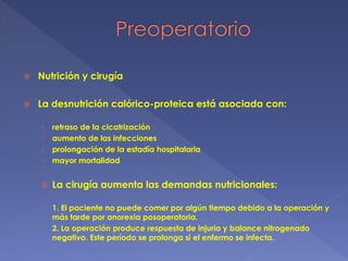  Nutrición y cirugía
 La desnutrición calórico-proteica está asociada con:
› retraso de la cicatrización
› aumento de las infecciones
› prolongación de la estadía hospitalaria
› mayor mortalidad
 La cirugía aumenta las demandas nutricionales:
› 1. El paciente no puede comer por algún tiempo debido a la operación y
más tarde por anorexia posoperatoria.
› 2. La operación produce respuesta de injuria y balance nitrogenado
negativo. Este período se prolonga si el enfermo se infecta.
 