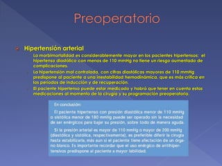  Hipertensión arterial
› La morbimortalidad es considerablemente mayor en los pacientes hipertensos; el
hipertenso diastólico con menos de 110 mmHg no tiene un riesgo aumentado de
complicaciones.
› La hipertensión mal controlada, con cifras diastólicas mayores de 110 mmHg
predispone al paciente a una inestabilidad hemodinámica, que es más crítica en
los períodos de inducción y de recuperación.
› El paciente hipertenso puede estar medicado y habrá que tener en cuenta estas
medicaciones al momento de la cirugía y su programación preoperatoria.
 