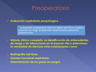  Evaluación respiratoria prequirúrgica
 Historia clínica completa. La identificación de antecedentes
de riesgo y de alteraciones en el examen físico determinan
la necesidad de efectuar otras evaluaciones como:
 Radiografía del tórax.
 Examen funcional respiratorio.
 Determinación de los gases en sangre.
 