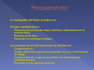  La radiografía del tórax se indica en:
 Cirugía cardiotorácica.
› Presencia de factores de riesgo, síntomas o alteraciones en el
examen físico.
› Mayores de 60 años.
› Pacientes con patología maligna.
 Las pruebas de función pulmonar se solicitan en:
› Cirugía torácica.
› Cirugía abdominal superior en pacientes con uno o más factores
de riesgo.
› Cualquier tipo de cirugía en pacientes con enfermedades
cardiopulmonares.
› Pacientes con Rx del tórax anormal.
 