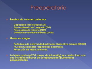  Pruebas de volumen pulmonar
› Capacidad vital forzada (CVF)
› Flujo espiratorio en 1 segundo (FVI)
› Flujo espiratorio máximo (FEM)
› Ventilación voluntaria máxima (VVM)
 Gases en sangre
› Portadores de enfermedad pulmonar obstructiva crónica (EPOC)
› Pruebas funcionales respiratorias anormales
› Resección de tejido pulmonar.
 La hipercapnia (pCO2 mayor de 45 mmHg) se correlaciona con
una incidencia mayor de complicaciones pulmonares
posoperatorias.
 