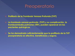  Profilaxis de la Trombosis Venosa Profunda (TVP)
 La trombosis venosa profunda (TVP) y su complicación, la
tromboembolia pulmonar (TEP), pueden aparecer en los
pacientes quirúrgicos.
 Se ha demostrado suficientemente que la profilaxis de la TVP
posoperatoria es efectiva, beneficiosa y segura.
 