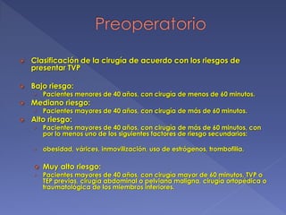  Clasificación de la cirugía de acuerdo con los riesgos de
presentar TVP
 Bajo riesgo:
› Pacientes menores de 40 años, con cirugía de menos de 60 minutos.
 Mediano riesgo:
› Pacientes mayores de 40 años, con cirugía de más de 60 minutos.
 Alto riesgo:
› Pacientes mayores de 40 años, con cirugía de más de 60 minutos, con
por lo menos uno de los siguientes factores de riesgo secundarios:
› obesidad, várices, inmovilización, uso de estrógenos, trombofilia.
 Muy alto riesgo:
› Pacientes mayores de 40 años, con cirugía mayor de 60 minutos, TVP o
TEP previas, cirugía abdominal o pelviana maligna, cirugía ortopédica o
traumatológica de los miembros inferiores.
 