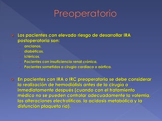  Los pacientes con elevado riesgo de desarrollar IRA
postoperatoria son:
› ancianos,
› diabéticos,
› ictéricos,
› Pacientes con insuficiencia renal crónica,
› Pacientes sometidos a cirugía cardíaca o aórtica.
 En pacientes con IRA o IRC preoperatoria se debe considerar
la realización de hemodiálisis antes de la cirugía o
inmediatamente después (cuando con el tratamiento
médico no se pueden controlar adecuadamente la volemia,
las alteraciones electrolíticas, la acidosis metabólica y la
disfunción plaqueta ría).
 