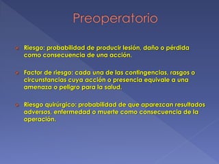  Riesgo: probabilidad de producir lesión, daño o pérdida
como consecuencia de una acción.
 Factor de riesgo: cada una de las contingencias, rasgos o
circunstancias cuya acción o presencia equivale a una
amenaza o peligro para la salud.
 Riesgo quirúrgico: probabilidad de que aparezcan resultados
adversos, enfermedad o muerte como consecuencia de la
operación.
 